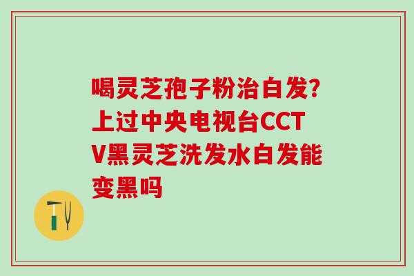 喝灵芝孢子粉白发？上过中央电视台CCTV黑灵芝洗发水白发能变黑吗