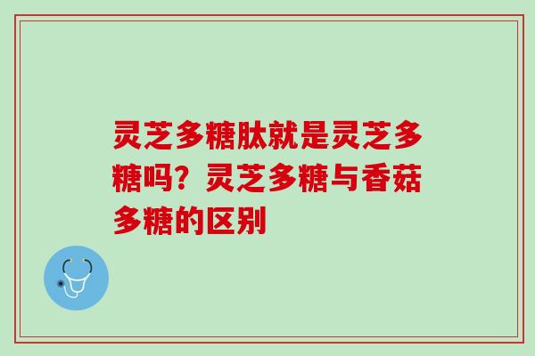 灵芝多糖肽就是灵芝多糖吗?灵芝多糖与香菇多糖的区别 灵芝多糖肽就是灵芝多糖吗?灵芝多糖与香菇多糖的区别
