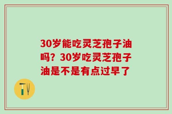 30岁能吃灵芝孢子油吗?30岁吃灵芝孢子油是不是有点过早了 30岁能吃灵芝孢子油吗?30岁吃灵芝孢子油是不是有点过早了
