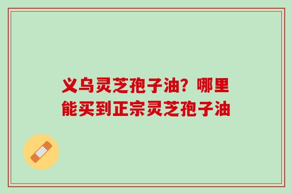 义乌灵芝孢子油？哪里能买到正宗灵芝孢子油