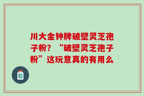 川大金钟牌破壁灵芝孢子粉？“破壁灵芝孢子粉”这玩意真的有用么