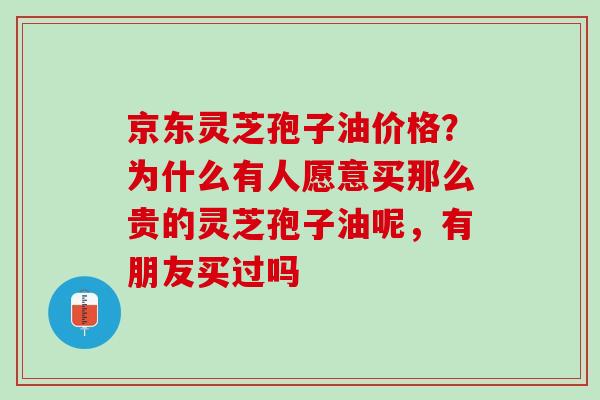 京东灵芝孢子油价格？为什么有人愿意买那么贵的灵芝孢子油呢，有朋友买过吗