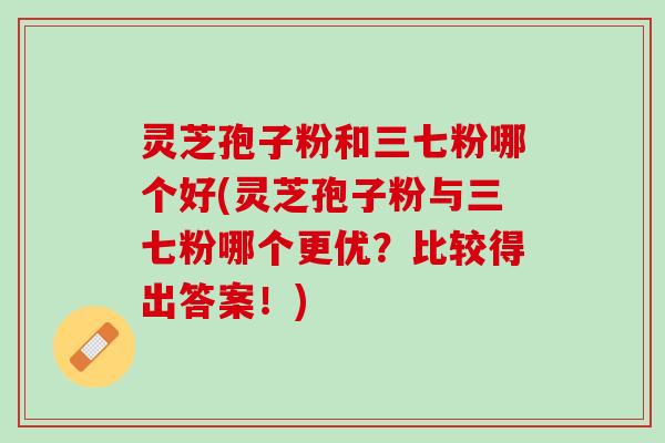 灵芝孢子粉和三七粉哪个好(灵芝孢子粉与三七粉哪个更优？比较得出答案！)