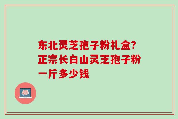 东北灵芝孢子粉礼盒？正宗长白山灵芝孢子粉一斤多少钱