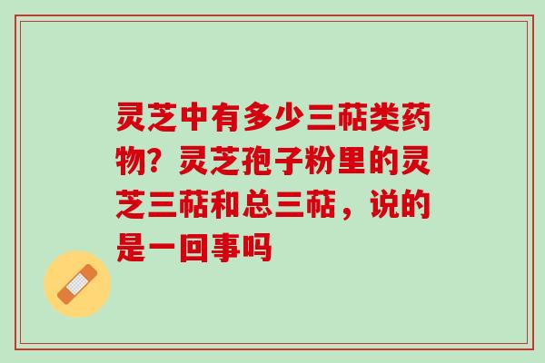 灵芝中有多少三萜类药物？灵芝孢子粉里的灵芝三萜和总三萜，说的是一回事吗