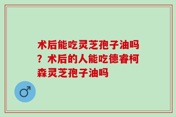 术后能吃灵芝孢子油吗？术后的人能吃德睿柯森灵芝孢子油吗