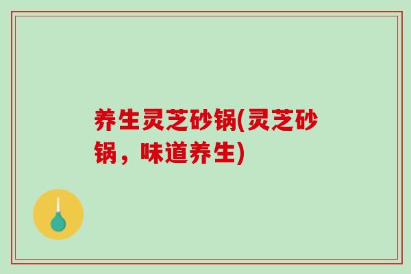 养生灵芝砂锅(灵芝砂锅，味道养生)