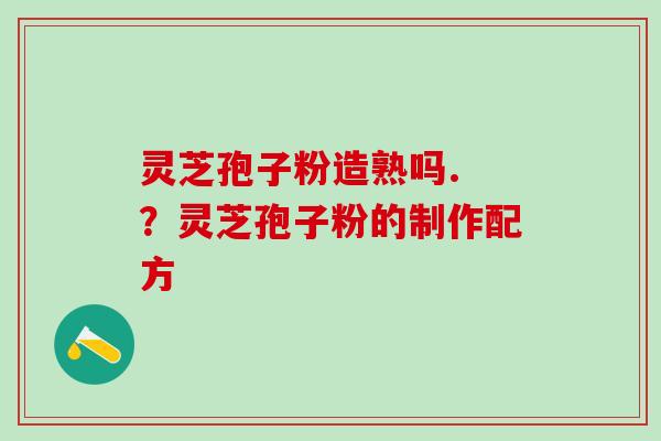 灵芝孢子粉造熟吗. ？灵芝孢子粉的制作配方