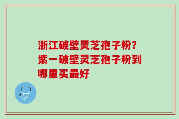浙江破壁灵芝孢子粉？紫一破壁灵芝孢子粉到哪里买好
