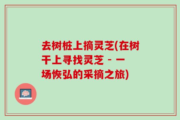 去树桩上摘灵芝(在树干上寻找灵芝 - 一场恢弘的采摘之旅)