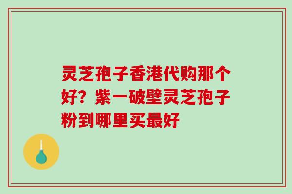 灵芝孢子香港代购那个好？紫一破壁灵芝孢子粉到哪里买最好