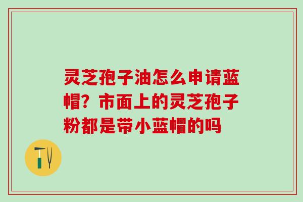 灵芝孢子油怎么申请蓝帽？市面上的灵芝孢子粉都是带小蓝帽的吗