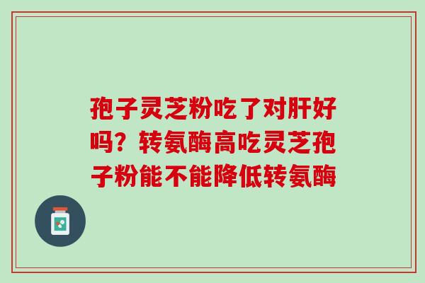 孢子灵芝粉吃了对好吗？转氨酶高吃灵芝孢子粉能不能降低转氨酶