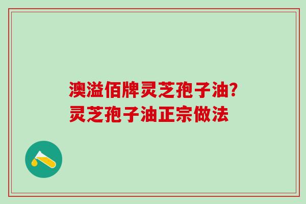 澳溢佰牌灵芝孢子油?灵芝孢子油正宗做法 澳溢佰牌灵芝孢子油?灵芝孢子油正宗做法