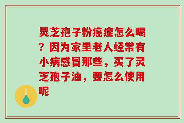 灵芝孢子粉癌症怎么喝？因为家里老人经常有小病感冒那些，买了灵芝孢子油，要怎么使用呢
