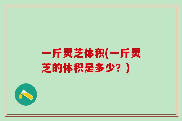 一斤灵芝体积(一斤灵芝的体积是多少？)