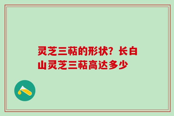 灵芝三萜的形状?长白山灵芝三萜高达多少 灵芝三萜的形状?长白山灵芝三萜高达多少