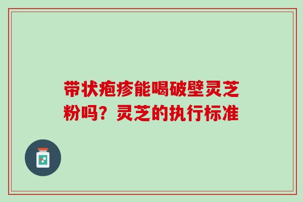 带状疱疹能喝破壁灵芝粉吗?灵芝的执行标准 带状疱疹能喝破壁灵芝粉吗?灵芝的执行标准