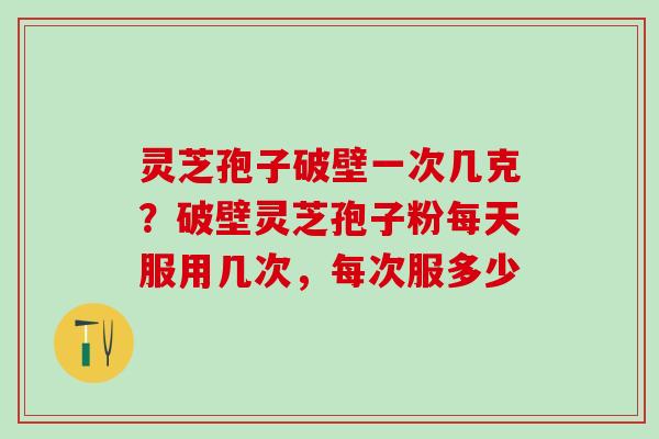 灵芝孢子破壁一次几克?破壁灵芝孢子粉每天服用几次,每次服多少 灵芝孢子破壁一次几克?破壁灵芝孢子粉每天服用几次,每次服多少