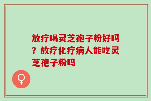 放疗喝灵芝孢子粉好吗？放疗化疗病人能吃灵芝孢子粉吗