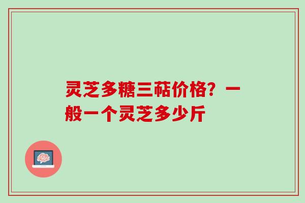 灵芝多糖三萜价格？一般一个灵芝多少斤