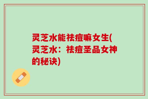 灵芝水能祛痘嘛女生(灵芝水：祛痘圣品女神的秘诀)