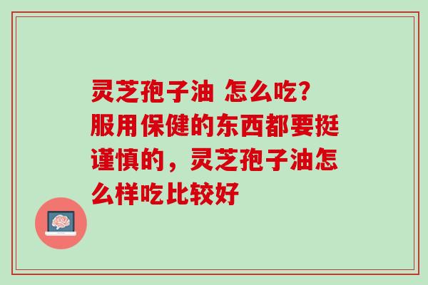 灵芝孢子油 怎么吃？服用保健的东西都要挺谨慎的，灵芝孢子油怎么样吃比较好