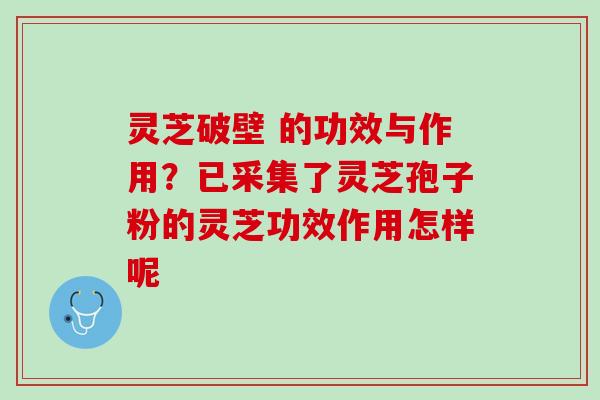 灵芝破壁 的功效与作用？已采集了灵芝孢子粉的灵芝功效作用怎样呢