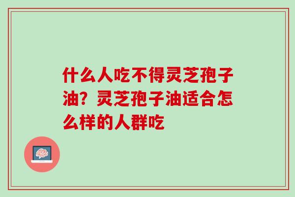 什么人吃不得灵芝孢子油？灵芝孢子油适合怎么样的人群吃