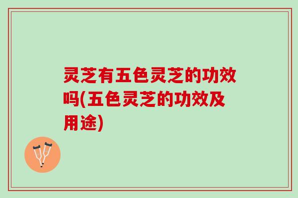 灵芝有五色灵芝的功效吗(五色灵芝的功效及用途)