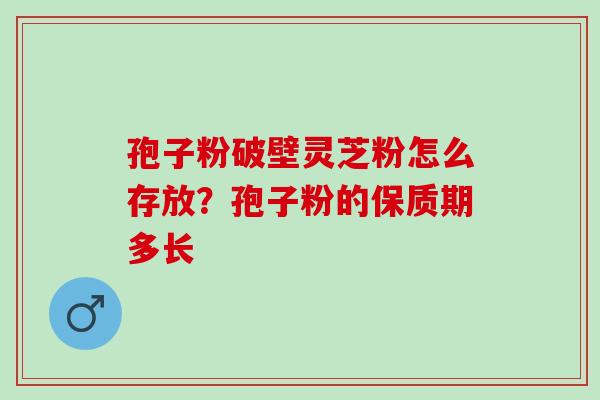 孢子粉破壁灵芝粉怎么存放？孢子粉的保质期多长