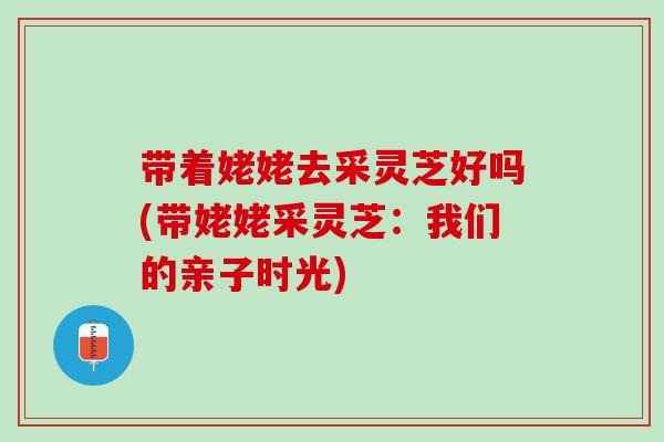 带着姥姥去采灵芝好吗(带姥姥采灵芝：我们的亲子时光)