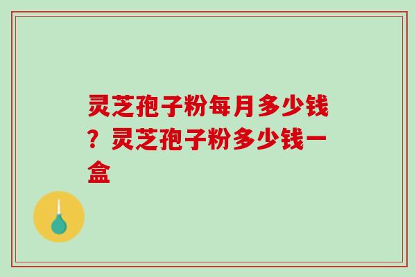 灵芝孢子粉每月多少钱?灵芝孢子粉多少钱一盒 灵芝孢子粉每月多少钱?灵芝孢子粉多少钱一盒