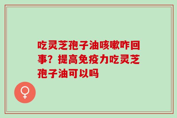 吃灵芝孢子油咳嗽咋回事？提高免疫力吃灵芝孢子油可以吗