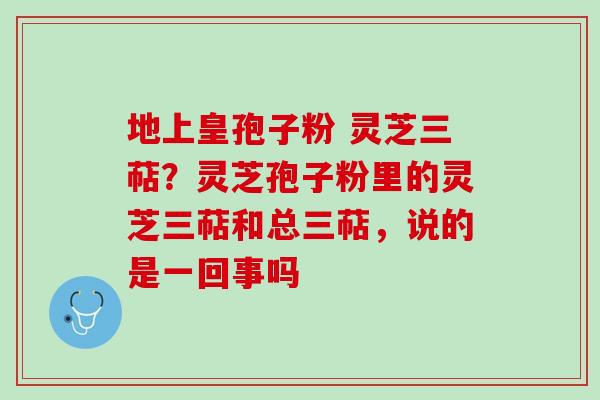 地上皇孢子粉 灵芝三萜？灵芝孢子粉里的灵芝三萜和总三萜，说的是一回事吗
