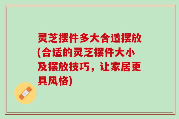 灵芝摆件多大合适摆放(合适的灵芝摆件大小及摆放技巧，让家居更具风格)