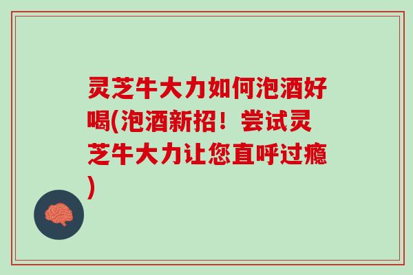 灵芝牛大力如何泡酒好喝(泡酒新招！尝试灵芝牛大力让您直呼过瘾)