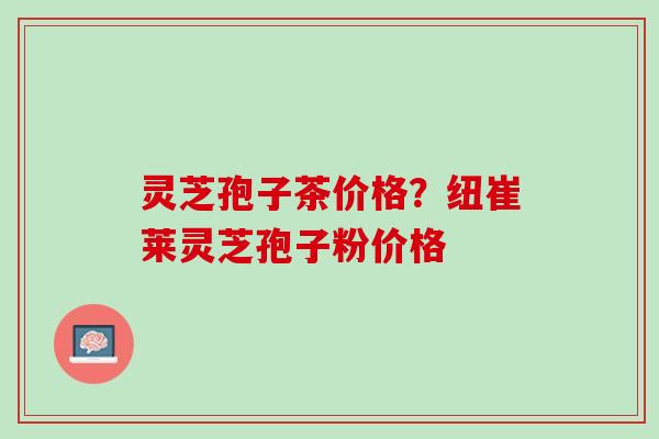 灵芝孢子茶价格？纽崔莱灵芝孢子粉价格