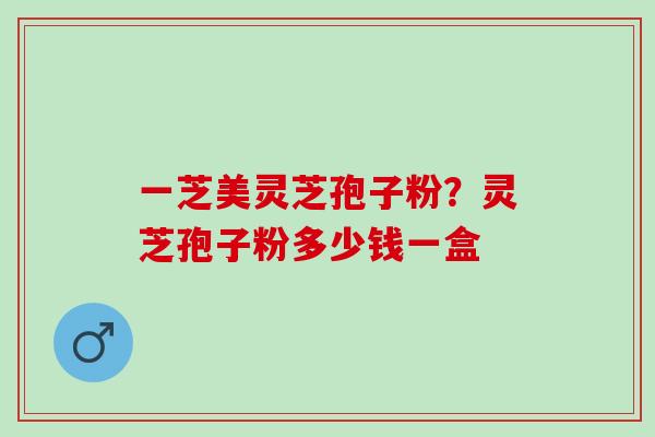 一芝美灵芝孢子粉？灵芝孢子粉多少钱一盒