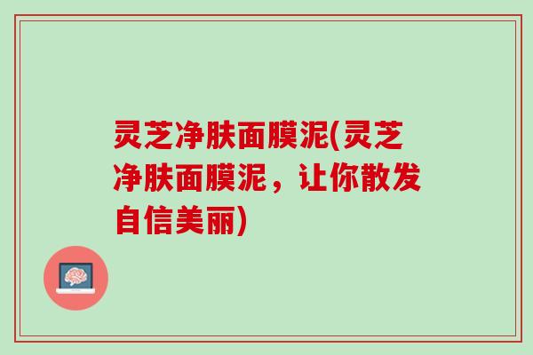 灵芝净肤面膜泥(灵芝净肤面膜泥，让你散发自信美丽)