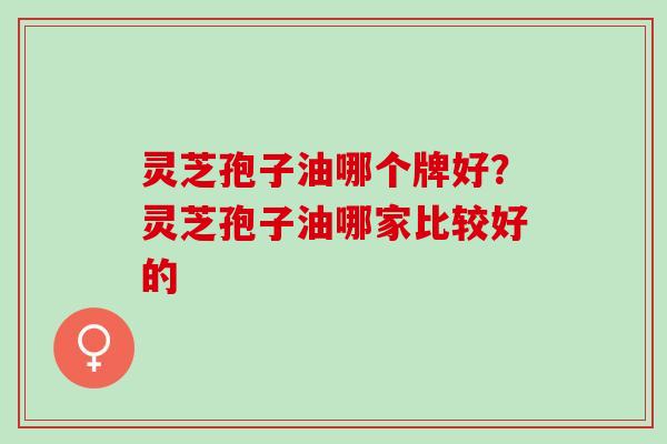 灵芝孢子油哪个牌好?灵芝孢子油哪家比较好的 灵芝孢子油哪个牌好?灵芝孢子油哪家比较好的