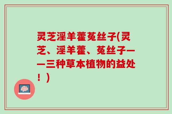 灵芝淫羊藿菟丝子(灵芝、淫羊藿、菟丝子——三种草本植物的益处!) 灵芝淫羊藿菟丝子(灵芝、淫羊藿、菟丝子——三种草本植物的益处!)