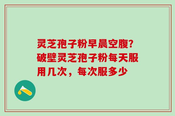 灵芝孢子粉早晨空腹？破壁灵芝孢子粉每天服用几次，每次服多少