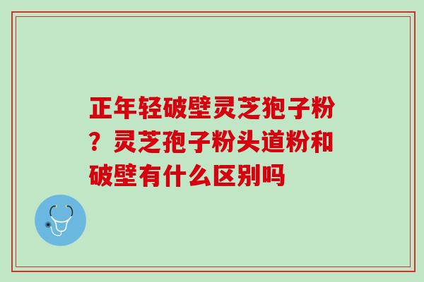 正年轻破壁灵芝狍子粉?灵芝孢子粉头道粉和破壁有什么区别吗 正年轻破壁灵芝狍子粉?灵芝孢子粉头道粉和破壁有什么区别吗