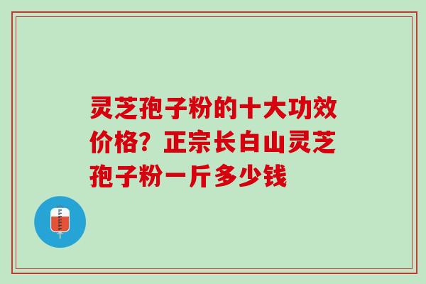 灵芝孢子粉的十大功效价格?正宗长白山灵芝孢子粉一斤多少钱 灵芝孢子粉的十大功效价格?正宗长白山灵芝孢子粉一斤多少钱