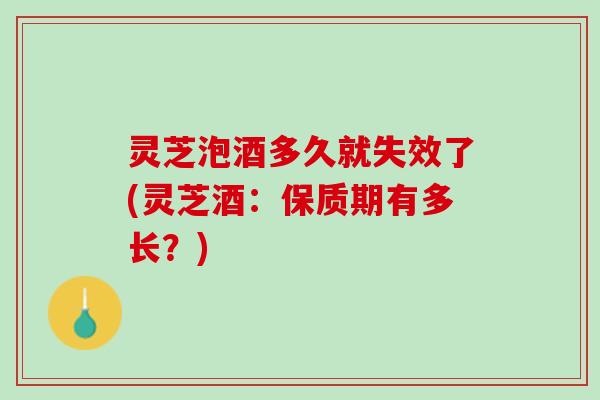 灵芝泡酒多久就失效了(灵芝酒：保质期有多长？)