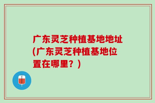 广东灵芝种植基地地址(广东灵芝种植基地位置在哪里?) 广东灵芝种植基地地址(广东灵芝种植基地位置在哪里?)