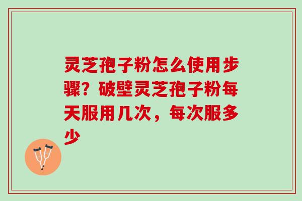 灵芝孢子粉怎么使用步骤？破壁灵芝孢子粉每天服用几次，每次服多少
