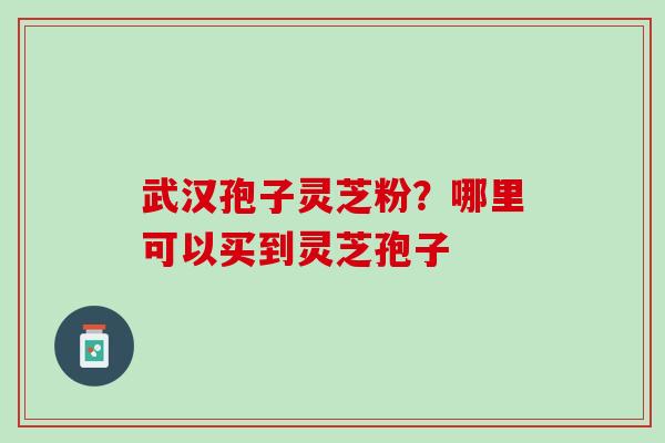 武汉孢子灵芝粉？哪里可以买到灵芝孢子