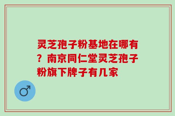 灵芝孢子粉基地在哪有？南京同仁堂灵芝孢子粉旗下牌子有几家